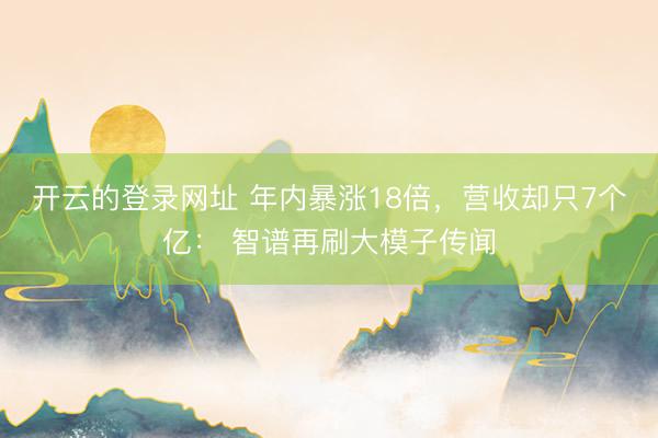 开云的登录网址 年内暴涨18倍，营收却只7个亿： 智谱再刷大模子传闻