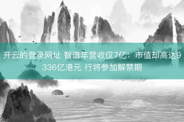 开云的登录网址 智谱年营收仅7亿：市值却高达9336亿港元 行将参加解禁期